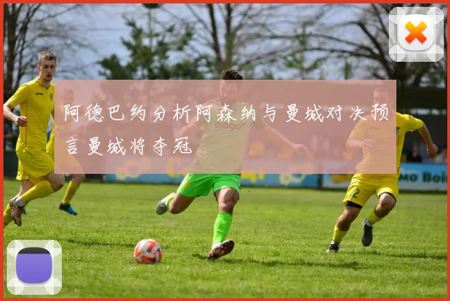 阿德巴约分析阿森纳与曼城对决预言曼城将夺冠