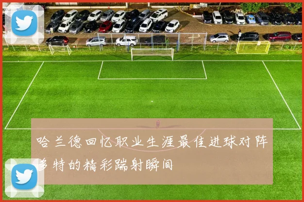 哈兰德回忆职业生涯最佳进球对阵多特的精彩踹射瞬间