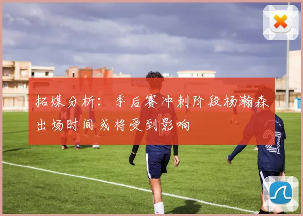 拓媒分析：季后赛冲刺阶段杨瀚森出场时间或将受到影响