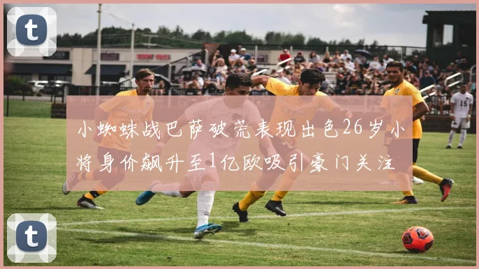 小蜘蛛战巴萨破荒表现出色26岁小将身价飙升至1亿欧吸引豪门关注