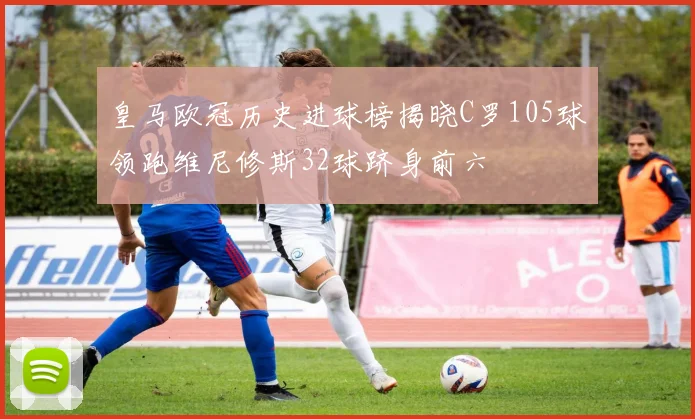 皇马欧冠历史进球榜揭晓C罗105球领跑维尼修斯32球跻身前六