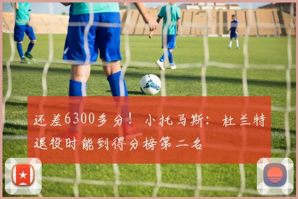 还差6300多分！小托马斯：杜兰特退役时能到得分榜第二名