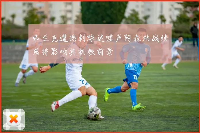 弗兰克遭热刺球迷嘘声阿森纳战绩或将影响其执教前景