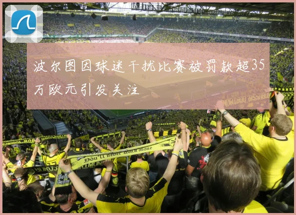 波尔图因球迷干扰比赛被罚款超35万欧元引发关注