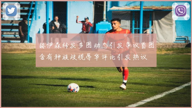 赫伊森转发多图动态引发争议首图含有种族歧视辱华评论引发热议