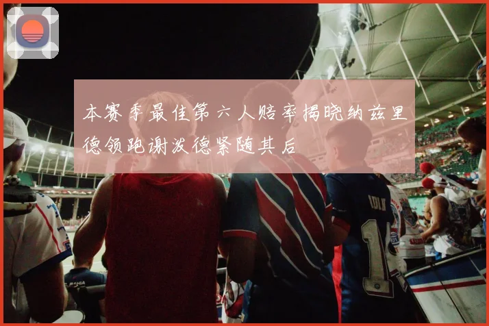 本赛季最佳第六人赔率揭晓纳兹里德领跑谢泼德紧随其后
