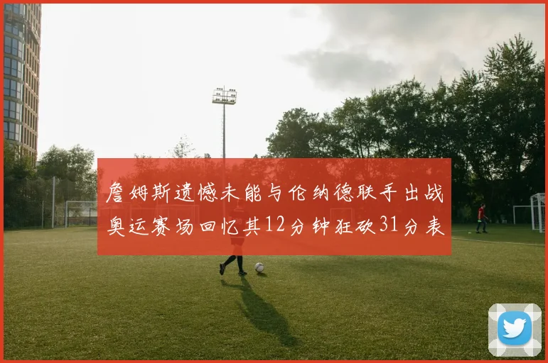 詹姆斯遗憾未能与伦纳德联手出战奥运赛场回忆其12分钟狂砍31分表现