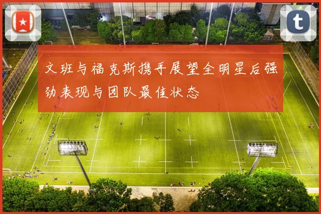文班与福克斯携手展望全明星后强劲表现与团队最佳状态