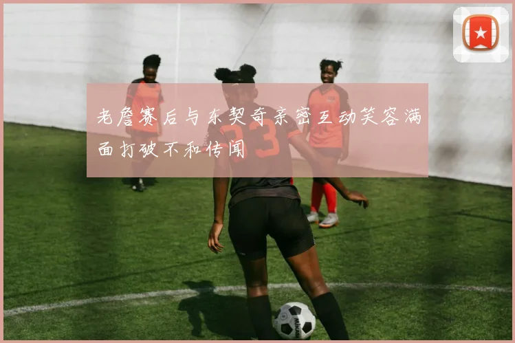 老詹赛后与东契奇亲密互动笑容满面打破不和传闻
