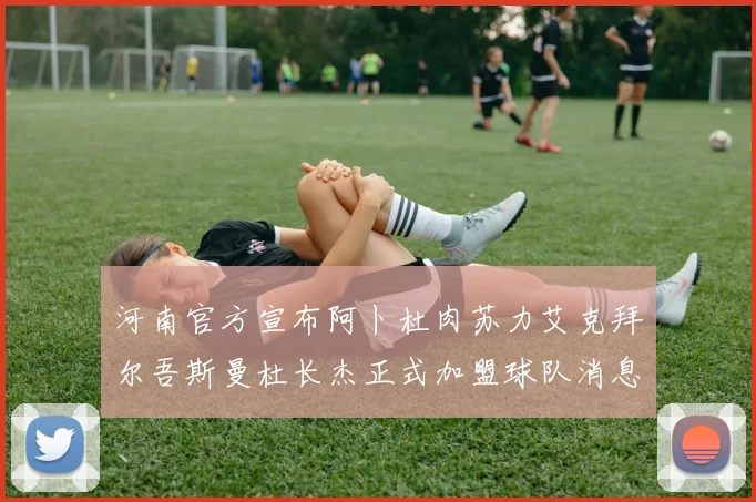 河南官方宣布阿卜杜肉苏力艾克拜尔吾斯曼杜长杰正式加盟球队消息